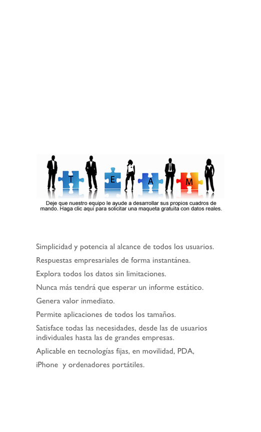 








￼


Simplicidad y potencia al alcance de todos los usuarios.
Respuestas empresariales de forma instantánea.
Explora todos los datos sin limitaciones. 
Nunca más tendrá que esperar un informe estático.
Genera valor inmediato.
Permite aplicaciones de todos los tamaños.
Satisface todas las necesidades, desde las de usuarios individuales hasta las de grandes empresas.
Aplicable en tecnologías fijas, en movilidad, PDA, 
iPhone  y ordenadores portátiles. 
